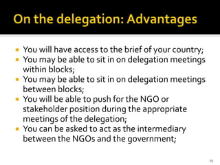  You will have access to the brief of your country;
 You may be able to sit in on delegation meetings
  within blocks;
 You may be able to sit in on delegation meetings
  between blocks;
 You will be able to push for the NGO or
  stakeholder position during the appropriate
  meetings of the delegation;
 You can be asked to act as the intermediary
  between the NGOs and the government;

                                                       29
 