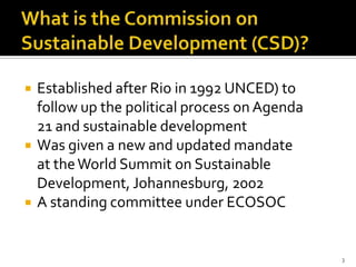    Established after Rio in 1992 UNCED) to
    follow up the political process on Agenda
    21 and sustainable development
   Was given a new and updated mandate
    at the World Summit on Sustainable
    Development, Johannesburg, 2002
   A standing committee under ECOSOC


                                                3
 