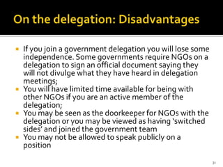  If you join a government delegation you will lose some
  independence. Some governments require NGOs on a
  delegation to sign an official document saying they
  will not divulge what they have heard in delegation
  meetings;
 You will have limited time available for being with
  other NGOs if you are an active member of the
  delegation;
 You may be seen as the doorkeeper for NGOs with the
  delegation or you may be viewed as having ‘switched
  sides’ and joined the government team
 You may not be allowed to speak publicly on a
  position
                                                           31
 