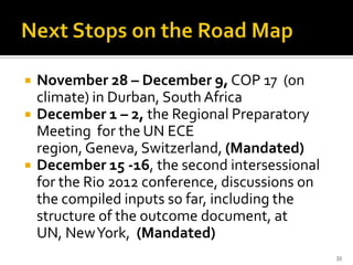    November 28 – December 9, COP 17 (on
    climate) in Durban, South Africa
   December 1 – 2, the Regional Preparatory
    Meeting for the UN ECE
    region, Geneva, Switzerland, (Mandated)
   December 15 -16, the second intersessional
    for the Rio 2012 conference, discussions on
    the compiled inputs so far, including the
    structure of the outcome document, at
    UN, New York, (Mandated)
                                                  33
 