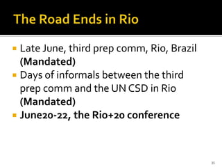  Late June, third prep comm, Rio, Brazil
  (Mandated)
 Days of informals between the third
  prep comm and the UN CSD in Rio
  (Mandated)
 June20-22, the Rio+20 conference




                                            35
 