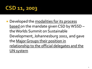    Developed the modalities for its process
    based on the mandate given CSD by WSSD –
    the Worlds Summit on Sustainable
    Development, Johannesburg 2002, and gave
    the Major Groups their position in
    relationship to the official delegates and the
    UN system


                                                     4
 
