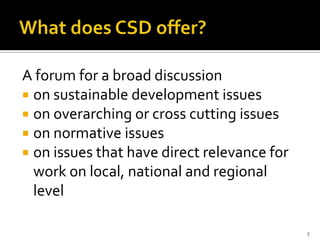A forum for a broad discussion
 on sustainable development issues
 on overarching or cross cutting issues
 on normative issues
 on issues that have direct relevance for
  work on local, national and regional
  level

                                             5
 