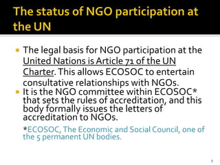    The legal basis for NGO participation at the
    United Nations is Article 71 of the UN
    Charter. This allows ECOSOC to entertain
    consultative relationships with NGOs.
   It is the NGO committee within ECOSOC*
    that sets the rules of accreditation, and this
    body formally issues the letters of
    accreditation to NGOs.
    *ECOSOC, The Economic and Social Council, one of
    the 5 permanent UN bodies.

                                                       9
 