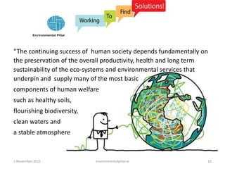 “The continuing success of human society depends fundamentally on
the preservation of the overall productivity, health and long term
sustainability of the eco-systems and environmental services that
underpin and supply many of the most basic
components of human welfare
such as healthy soils,
flourishing biodiversity,
clean waters and
a stable atmosphere



1 November 2011             environmentalpillar.ie               10
 