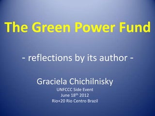 The Green Power Fund
  - reflections by its author -

     Graciela Chichilnisky
           UNFCCC Side Event
             June 18th 2012
         Rio+20 Rio Centro Brazil
 
