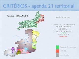 CRITÉRIOS - agenda 21 territorial
 Agenda 21 COSTA NORTE
                             FORUNS MUNICIPAIS




                         SÃO FRANCISCO DE ITABAPOANA
                              SÃO JOÃO DA BARRA
                                    CAMPOS
                                   QUISSAMÃ
                            CONCEIÇÃO DE MACABU
                                     MACAÉ
                                RIO DAS OSTRAS
                                  CARAPEBUS




                                  Programas Demonstrativos

                                   PASSO 1

                                   Sem Iniciativa
 