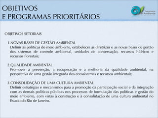 OBJETIVOS
E PROGRAMAS PRIORITÁRIOS

OBJETIVOS SETORIAIS

 1.NOVAS BASES DE GESTÃO AMBIENTAL
   Deﬁnir as políticas do meio ambiente, estabelecer as diretrizes e as novas bases de gestão
   dos sistemas de controle ambiental, unidades de conservação, recursos hídricos e
   recursos ﬂorestais;

 2.QUALIDADE AMBIENTAL
   Promover a prevenção, a recuperação e a melhoria da qualidade ambiental, na
   perspectiva de uma gestão integrada dos ecossistemas e recursos ambientais;

 3.CONSOLIDAÇÃO DE UMA CULTURA AMBIENTAL
   Deﬁnir estratégias e mecanismos para a promoção da participação social e da integração
   com as demais políticas públicas nos processos de formulação das políticas e gestão do
   meio ambiente, com vistas à construção e à consolidação de uma cultura ambiental no
   Estado do Rio de Janeiro.
 