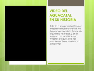 VIDEO DEL 
AGUACATAL 
EN SU HISTORIA 
Este rio a sido parte histórico en 
nuestra vereda montañitas nos 
ha proporcionado la fuente de 
agua asía las casas, y en el 
entorno nos mantiene con 
nuestros bosques que nos 
ayuda mocho al ecosistema 
ambiental 
 