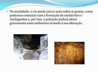  Na atualidade, o rio ainda exerce ação sobre as grutas, como
  podemos constatar com a formação de estalactites e
  estalagmites e, por isso, a poluição poderá afetar
  gravemente estes ambientes levando à sua alteração.
 