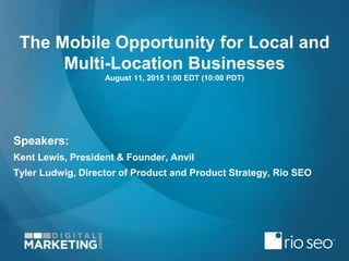 The Mobile Opportunity for Local and
Multi-Location Businesses
August 11, 2015 1:00 EDT (10:00 PDT)
Speakers:
Kent Lewis, President & Founder, Anvil
Tyler Ludwig, Director of Product and Product Strategy, Rio SEO
 
