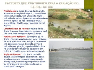    Precipitação: o curso de água do rio Arade,
    apresenta um regime irregular, com carácter
    torrencial, ou seja, tem um caudal muito
    reduzido durante as épocas secas e elevado no
    Inverno, apesar de não se registar muita
    pluviosidade, devido ao período seco estival
    algarvio.
   Características do relevo: o relevo do rio
    Arade é plano e impermeável, razão pela qual
    tem uma rede hidrográfica pouco densa.
   Natureza dos terrenos: os terrenos do rio
    Arade têm mais vegetação nos locais próximos
    de onde ele nasce, mas, em geral os terrenos
    têm pouca vegetação. Contudo, devido à
    reduzida precipitação, a probabilidade de o
    rio transbordar e invadir as povoações em
    redor, é reduzida ou até mesmo impossível.
   Acção do Homem: o rio Arade tem tido
    poucas transformações pelo Homem, pois é
    um rio pequeno e com uma pequena rede
    hidrográfica, não conseguido provocar danos
    ou gerar energia eléctrica, sendo que só
    possui duas barragens.
 