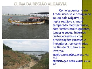 Como sabemos, o rio
Arade situa-se e desagua no
sul do país (Algarve) e,
nesta região o clima é
temperado mediterrânico,
com Verões muito quentes,
longos e secos, Invernos
curtos e suaves e com
precipitações escassas e
irregulares, concentradas
no fim de Outubro e no
Inverno.
TEMPERATURA MÉDIA ANUAL (ºC)-
17.3
PRECIPITAÇÃO MÉDIA ANUAL (mm)-
691
 