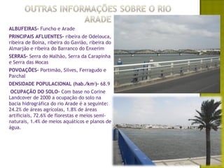 ALBUFEIRAS- Funcho e Arade
PRINCIPAIS AFLUENTES- ribeira de Odelouca,
ribeira de Boina, ribeira do Gavião, ribeira do
Almarjão e ribeira do Barranco do Enxerim
SERRAS- Serra do Malhão, Serra da Carapinha
e Serra das Mocas
POVOAÇÕES- Portimão, Silves, Ferragudo e
Parchal
DENSIDADE POPULACIONAL (hab./km2)- 68.9
 OCUPAÇÃO DO SOLO- Com base no Corine
Landcover de 2000 a ocupação do solo na
bacia hidrográfica do rio Arade é a seguinte:
24.2% de áreas agrícolas, 1.8% de áreas
artificiais, 72.6% de florestas e meios semi-
naturais, 1.4% de meios aquáticos e planos de
água.
 