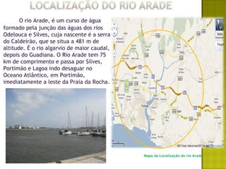 O rio Arade, é um curso de água
formado pela junção das águas dos rios
Odelouca e Silves, cuja nascente é a serra
do Caldeirão, que se situa a 481 m de
altitude. É o rio algarvio de maior caudal,
depois do Guadiana. O Rio Arade tem 75
km de comprimento e passa por Silves,
Portimão e Lagoa indo desaguar no
Oceano Atlântico, em Portimão,
imediatamente a leste da Praia da Rocha.




                                              Mapa da Localização do rio Arade
 