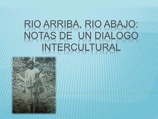 RIO ARRIBA, RIO ABAJO:
NOTAS DE UN DIALOGO
INTERCULTURAL
 