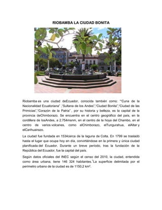 RIOBAMBA LA CIUDAD BONITA




Riobamba es una ciudad deEcuador, conocida también como: '“Cuna de la
Nacionalidad Ecuatoriana” ,“Sultana de los Andes”,“Ciudad Bonita”,“Ciudad de las
Primicias”,“Corazón de la Patria” , por su historia y belleza, es la capital de la
provincia deChimborazo. Se encuentra en el centro geográfico del país, en la
cordillera de losAndes, a 2.754msnm, en el centro de la hoya del Chambo, en el
centro de varios volcanes, como elChimborazo, elTungurahua, elAltar y
elCarihuairazo.
La ciudad fue fundada en 1534cerca de la laguna de Colta. En 1799 se trasladó
hasta el lugar que ocupa hoy en día, convirtiéndose en la primera y única ciudad
planificada del Ecuador. Durante un breve período, tras la fundación de la
República del Ecuador, fue la capital del país.

Según datos oficiales del INEC según el censo del 2010, la ciudad, entendida
como área urbana, tiene 146 324 habitantes. 1La superficie delimitada por el
perímetro urbano de la ciudad es de 1150,2 km².
 