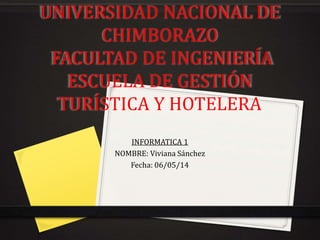 UNIVERSIDAD NACIONAL DE
CHIMBORAZO
FACULTAD DE INGENIERÍA
ESCUELA DE GESTIÓN
TURÍSTICA Y HOTELERA
INFORMATICA 1
NOMBRE: Viviana Sánchez
Fecha: 06/05/14
 