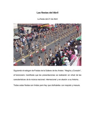 Las fiestas del Abril
La fiesta del 21 de Abril
Siguiendo el eslogan de Fiestas de la Sultana de los Andes: “Alegría y Corazón”,
el funcionario manifiesta que las presentaciones se realizarán en virtud de las
características de la música nacional, internacional y en alusión a su historia.
Todas estas fiestas son lindas pero hay que disfrutarlas con respeto y mesura.
 