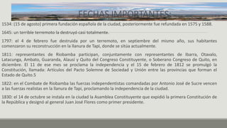 FECHAS IMPORTANTES:
1534: (15 de agosto) primera fundación española de la ciudad, posteriormente fue refundada en 1575 y 1588.
1645: un terrible terremoto la destruyó casi totalmente.
1797: el 4 de febrero fue destruida por un terremoto, en septiembre del mismo año, sus habitantes
comenzaron su reconstrucción en la llanura de Tapi, donde se sitúa actualmente.
1811: representantes de Riobamba participan, conjuntamente con representantes de Ibarra, Otavalo,
Latacunga, Ambato, Guaranda, Alausí y Quito del Congreso Constituyente, o Soberano Congreso de Quito, en
diciembre. El 11 de ese mes se proclama la independencia y el 15 de febrero de 1812 se promulgó la
Constitución, llamada: Artículos del Pacto Solemne de Sociedad y Unión entre las provincias que forman el
Estado de Quito.5
1822: en el Combate de Riobamba las fuerzas independentistas comandadas por Antonio José de Sucre vencen
a las fuerzas realistas en la llanura de Tapi, proclamando la independencia de la ciudad.
1830: el 14 de octubre se instala en la ciudad la Asamblea Constituyente que expidió la primera Constitución de
la República y designó al general Juan José Flores como primer presidente.
 
