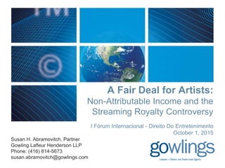A Fair Deal for Artists:
Non-Attributable Income and the
Streaming Royalty Controversy
I Fórum Internacional - Direito Do Entretenimento
October 1, 2015
Susan H. Abramovitch, Partner
Gowling Lafleur Henderson LLP
Phone: (416) 814-5673
susan.abramovitch@gowlings.com
 