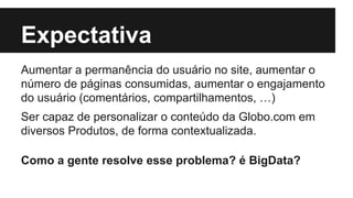 Expectativa 
Aumentar a permanência do usuário no site, aumentar o 
número de páginas consumidas, aumentar o engajamento 
do usuário (comentários, compartilhamentos, …) 
Ser capaz de personalizar o conteúdo da Globo.com em 
diversos Produtos, de forma contextualizada. 
Como a gente resolve esse problema? é BigData? 
 