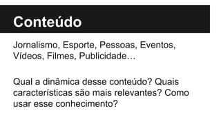 Conteúdo 
Jornalismo, Esporte, Pessoas, Eventos, 
Vídeos, Filmes, Publicidade… 
Qual a dinâmica desse conteúdo? Quais 
características são mais relevantes? Como 
usar esse conhecimento? 
 
