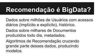 Recomendação é BigData? 
Dados sobre milhões de Usuários com acessos 
diários (implícito e explícito), histórico. 
Dados sobre milhares de Documentos 
produzidos todo dia, metadados. 
Algoritmos de Recomendação cruzando 
grande parte desses dados, produzindo 
modelos. 
 