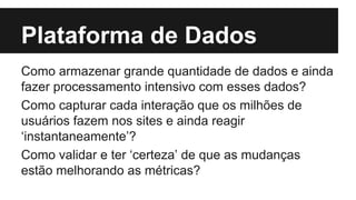 Plataforma de Dados 
Como armazenar grande quantidade de dados e ainda 
fazer processamento intensivo com esses dados? 
Como capturar cada interação que os milhões de 
usuários fazem nos sites e ainda reagir 
‘instantaneamente’? 
Como validar e ter ‘certeza’ de que as mudanças 
estão melhorando as métricas? 
 