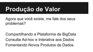 Produção de Valor 
Agora que você existe, me fale dos seus 
problemas? 
Compartilhando a Plataforma de BigData 
Consulta Ad-hoc e Interativa aos Dados 
Fomentando Novos Produtos de Dados 
 