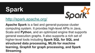 Spark 
http://spark.apache.org/ 
Apache Spark is a fast and general-purpose cluster 
computing system. It provides high-level APIs in Java, 
Scala and Python, and an optimized engine that supports 
general execution graphs. It also supports a rich set of 
higher-level tools including Spark SQL for SQL and 
structured data processing, MLlib for machine 
learning, GraphX for graph processing, and Spark 
Streaming. 
 