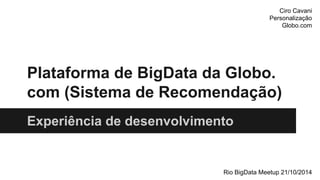 Ciro Cavani 
Personalização 
Globo.com 
Plataforma de BigData da Globo. 
com (Sistema de Recomendação) 
Experiência de desenvolvimento 
Rio BigData Meetup 21/10/2014 
 