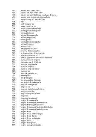 496. o que é tcc e como fazer
497. o que é um tcc e como fazer
498. o que é um tcc trabalho de conclusão de curso
499. o que é uma monografia e como fazer
500. o que monografia e como fazer
501. o tcc
502. onde comprar tcc
503. online classes at tcc
504. online community college
505. orientação de monografia
506. orientação de tcc
507. orientação monografia
508. orientação para tcc
509. orientação tcc
510. orientador de monografia
511. orientador de tcc
512. orientador tcc
513. pedagogia a distancia
514. pesquisa de monografias
515. pessoas que fazem monografia
516. pessoas que fazem tcc
517. pessoas que fazem trabalhos academicos
518. planejamento de negócio
519. planejamento de negócios
520. plano de monografia
521. plano de negócio
522. plano de negócio online
523. plano de tcc
524. plano de trabalho tcc
525. poemografia
526. pós graduação
527. pos graduação a distancia
528. pré projeto de monografia
529. preço de monografia
530. preço de tcc
531. preço de trabalhos academicos
532. preço monografia
533. preço monografia pronta
534. preço tcc
535. preços de faculdades
536. projeto de monografia
537. projeto de monografia como fazer
538. projeto de monografia direito
539. projeto de monografia direito do trabalho
540. projeto de monografia direito penal
541. projeto de tcc
542. projeto de tcc administração
543. projeto de tcc direito
544. projeto de tcc pedagogia
545. projeto do tcc
546. projeto monografia
547. projeto monografia direito
 