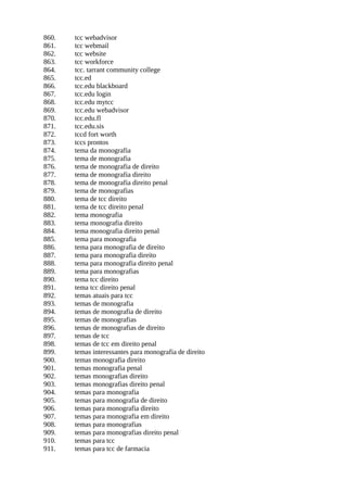 860. tcc webadvisor
861. tcc webmail
862. tcc website
863. tcc workforce
864. tcc. tarrant community college
865. tcc.ed
866. tcc.edu blackboard
867. tcc.edu login
868. tcc.edu mytcc
869. tcc.edu webadvisor
870. tcc.edu.fl
871. tcc.edu.sis
872. tccd fort worth
873. tccs prontos
874. tema da monografia
875. tema de monografia
876. tema de monografia de direito
877. tema de monografia direito
878. tema de monografia direito penal
879. tema de monografias
880. tema de tcc direito
881. tema de tcc direito penal
882. tema monografia
883. tema monografia direito
884. tema monografia direito penal
885. tema para monografia
886. tema para monografia de direito
887. tema para monografia direito
888. tema para monografia direito penal
889. tema para monografias
890. tema tcc direito
891. tema tcc direito penal
892. temas atuais para tcc
893. temas de monografia
894. temas de monografia de direito
895. temas de monografias
896. temas de monografias de direito
897. temas de tcc
898. temas de tcc em direito penal
899. temas interessantes para monografia de direito
900. temas monografia direito
901. temas monografia penal
902. temas monografias direito
903. temas monografias direito penal
904. temas para monografia
905. temas para monografia de direito
906. temas para monografia direito
907. temas para monografia em direito
908. temas para monografias
909. temas para monografias direito penal
910. temas para tcc
911. temas para tcc de farmacia
 