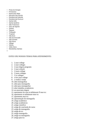 • Praia do Amapá
• Primavera
• Raimundo Melo
• Recanto dos Buritis
• Residencial Iolanda
• Residencial Ouricuri
• Santa Inês
• Santa Quitéria
• São Francisco
• Seis de Agosto
• Sobral
• Taquari
• Triângulo
• Tropical
• Vila Acre
• Vila da Amizade
• Vila Ivonete
• Vila Nova
• Village
• Vitória
• Volta Seca
• Wanderley Dantas
•
ESTES SÃO NOSSOS TEMAS PARAATENDIMENTO:
1. 2 year college
2. 2 year colleges
3. 2 year degree programs
4. 2 year schools
5. 2 years college
6. 2 years colleges
7. 2 yr colleges
8. a two year college
9. a venda à venda
10. abnt monografias
11. abnt para monografia
12. abnt para monografias
13. abnt trabalhos academicos
14. an associates degree
15. apartments for rent in tallahassee fl near tcc
16. apartments in tallahassee near tcc
17. apartments near tcc
18. apresentação de monografia
19. artigo academico
20. artigo academicos
21. artigo cientifico
22. artigo de conclusão de curso
23. artigo de monografia
24. artigo de tcc
25. artigo monografia
26. artigo ou monografia
27. artigo para tcc
 