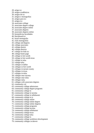 28. artigo tcc
29. artigos acadêmicos
30. artigos de tcc
31. artigos e monografias
32. artigos para tcc
33. artigos tcc
34. associates college
35. associates degree college
36. associates degree online
37. associates degrees
38. associates degrees online
39. biomedicina faculdades
40. blackboard tcc
41. brasil monografia
42. click monografias
43. college and degrees
44. college associates
45. college district
46. college districts
47. college for kids tcc
48. college home page
49. college in fort worth
50. college in fort worth texas
51. college in tulsa
52. college tulsa
53. colleges in dallas
54. colleges in fort worth
55. colleges in tarrant county
56. colleges in texas
57. colleges in tulsa
58. colleges near tacoma
59. colleges near tulsa
60. colleges tulsa
61. colleges with associates degrees
62. community col
63. community college admissions
64. community college degree programs
65. community college in
66. community college in tacoma
67. community college in tallahassee
68. community college in tx
69. community college online
70. community college online degree
71. community college online degrees
72. community college programs
73. community college tacoma
74. community college tallahassee
75. community college texas
76. community college tulsa
77. community college tx
78. community college workforce development
79. community colleges in denver
 