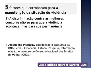 5 fatores que corroboram para a
manutenção da situação de violência
1) A discriminação contra as mulheres
concorre não só para que a violência
aconteça, mas para sua permanência
 Jacqueline Pitanguy, coordenadora executiva da
ONG Cepia – Cidadania, Estudo, Pesquisa, Informação
e Ação, é membro do Conselho Nacional dos Direitos
da Mulher (CNDM)
 