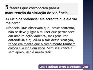 5 fatores que corroboram para a
manutenção da situação de violência
4) Ciclo de violência: ela acredita que ele vai
melhorar
 Especialistas observam que, nesse contexto,
não se deve julgar a mulher que permanece
em uma relação violenta, mas procurar
entendê-la e ajudá-la a sair dessa situação,
tendo em mente que o rompimento também
coloca sua vida em risco. Sem segurança e
sem apoio, isso é muito difícil.
 