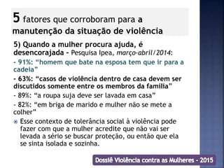 5 fatores que corroboram para a
manutenção da situação de violência
5) Quando a mulher procura ajuda, é
desencorajada - Pesquisa Ipea, março-abril/2014:
- 91%: “homem que bate na esposa tem que ir para a
cadeia”
- 63%: “casos de violência dentro de casa devem ser
discutidos somente entre os membros da família”
- 89%: “a roupa suja deve ser lavada em casa”
- 82%: “em briga de marido e mulher não se mete a
colher”
 Esse contexto de tolerância social à violência pode
fazer com que a mulher acredite que não vai ser
levada a sério se buscar proteção, ou então que ela
se sinta isolada e sozinha.
 