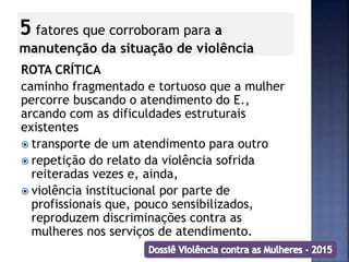 5 fatores que corroboram para a
manutenção da situação de violência
ROTA CRÍTICA
caminho fragmentado e tortuoso que a mulher
percorre buscando o atendimento do E.,
arcando com as dificuldades estruturais
existentes
 transporte de um atendimento para outro
 repetição do relato da violência sofrida
reiteradas vezes e, ainda,
 violência institucional por parte de
profissionais que, pouco sensibilizados,
reproduzem discriminações contra as
mulheres nos serviços de atendimento.
 