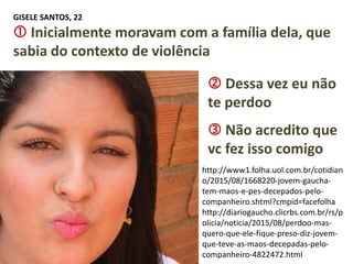 http://www1.folha.uol.com.br/cotidian
o/2015/08/1668220-jovem-gaucha-
tem-maos-e-pes-decepados-pelo-
companheiro.shtml?cmpid=facefolha
http://diariogaucho.clicrbs.com.br/rs/p
olicia/noticia/2015/08/perdoo-mas-
quero-que-ele-fique-preso-diz-jovem-
que-teve-as-maos-decepadas-pelo-
companheiro-4822472.html
GISELE SANTOS, 22
 Inicialmente moravam com a família dela, que
sabia do contexto de violência
 Não acredito que
vc fez isso comigo
 Dessa vez eu não
te perdoo
 