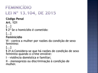 Código Penal
Art. 121
[...]
§ 2º Se o homicídio é cometido:
[...]
Feminicídio
VI - contra a mulher por razões da condição de sexo
feminino:
[...]
§ 2o-A Considera-se que há razões de condição de sexo
feminino quando o crime envolve:
I - violência doméstica e familiar;
II - menosprezo ou discriminação à condição de
mulher.
 