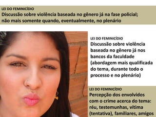 LEI DO FEMINICÍDIO
Discussão sobre violência baseada no gênero já na fase policial;
não mais somente quando, eventualmente, no plenário
LEI DO FEMINICÍDIO
Discussão sobre violência
baseada no gênero já nos
bancos da faculdade
(abordagem mais qualificada
do tema, durante todo o
processo e no plenário)
LEI DO FEMINICÍDIO
Percepção dos envolvidos
com o crime acerca do tema:
réu, testemunhas, vítima
(tentativa), familiares, amigos
 