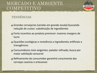 MERCADO E AMBIENTE
COMPETITIVO
 TENDÊNCIAS

 ๏ Grandes cervejarias (vendas em grande escala) buscando 
   redução de custos: subs9tuição de ingredientes
 ๏ Forte incen9vo ao produto premium: maiores margens de 
   lucro
 ๏ Questões ecológicas e resistência a ingredientes ar9ﬁciais e 
   transgênicos
 ๏ Consumidores mais exigentes: paladar reﬁnado, busca por 
   maior sa9sfação sensorial
 ๏ Reﬁnamento do consumidor garan9rá crescimento das 
   cervejas caseiras e artesanais
 