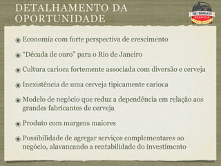 DETALHAMENTO DA
OPORTUNIDADE
๏ Economia com forte perspectiva de crescimento
๏ “Década de ouro” para o Rio de Janeiro
๏ Cultura carioca fortemente associada com diversão e cerveja
๏ Inexistência de uma cerveja tipicamente carioca
๏ Modelo de negócio que reduz a dependência em relação aos
  grandes fabricantes de cerveja

๏ Produto com margens maiores
๏ Possibilidade de agregar serviços complementares ao
  negócio, alavancando a rentabilidade do investimento
 