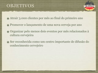 OBJETIVOS

๏ Atrair 3.000 clientes por mês ao final do primeiro ano
๏ Promover o lançamento de uma nova cerveja por ano
๏ Organizar pelo menos dois eventos por mês relacionados à
  cultura cervejeira

๏ Ser reconhecida como um centro importante de difusão do
  conhecimento cervejeiro
 