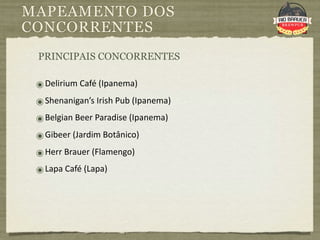MAPEAMENTO DOS
CONCORRENTES
 PRINCIPAIS CONCORRENTES

 ๏ Delirium Café (Ipanema)
 ๏ Shenanigan’s Irish Pub (Ipanema)
 ๏ Belgian Beer Paradise (Ipanema)
 ๏ Gibeer (Jardim Botânico)
 ๏ Herr Brauer (Flamengo)
 ๏ Lapa Café (Lapa)
 