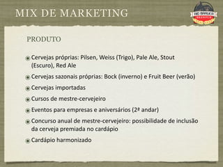 MIX DE MARKETING

 PRODUTO

 ๏ Cervejas próprias: Pilsen, Weiss (Trigo), Pale Ale, Stout 
   (Escuro), Red Ale
 ๏ Cervejas sazonais próprias: Bock (inverno) e Fruit Beer (verão)
 ๏ Cervejas importadas
 ๏ Cursos de mestre‐cervejeiro
 ๏ Eventos para empresas e aniversários (2ª andar)
 ๏ Concurso anual de mestre‐cervejeiro: possibilidade de inclusão 
   da cerveja premiada no cardápio
 ๏ Cardápio harmonizado
 