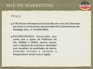 MIX DE MARKETING

 PRAÇA

 ๏ O Rio Brauer Brewpub está localizado em uma área formada 
   por bares e restaurantes denominada Pólo Gastronômico de 
   Botafogo (Dec. nº 24.609/2004).

 ๏ POLOBOTAFOGO:  Associação  que 
   conta  com  o  apoio  da  Prefeitura  do 
   Rio,  SEBRAE  e  SENAC,  dentre  outros, 
   com o obje9vo de incen9var a9vidades 
   que ressaltem as qualidades do bairro, 
   at ra i n d o  t u r i sta s  e  ca r i o ca s  a 
   frequentarem ainda mais a região. 
 