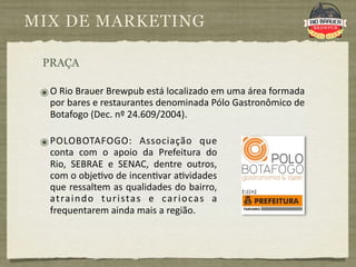 MIX DE MARKETING

 PRAÇA

 ๏ O Rio Brauer Brewpub está localizado em uma área formada 
   por bares e restaurantes denominada Pólo Gastronômico de 
   Botafogo (Dec. nº 24.609/2004).

 ๏ POLOBOTAFOGO:  Associação  que 
   conta  com  o  apoio  da  Prefeitura  do 
   Rio,  SEBRAE  e  SENAC,  dentre  outros, 
   com o obje9vo de incen9var a9vidades 
   que ressaltem as qualidades do bairro, 
   at ra i n d o  t u r i sta s  e  ca r i o ca s  a 
   frequentarem ainda mais a região. 
 